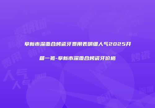 阜新市深覆合烤瓷牙费用表明细人气2025开箱一览-阜新市深覆合烤瓷牙价格