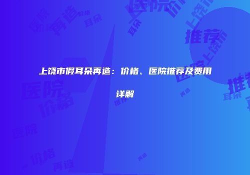 上饶市假耳朵再造：价格、医院推荐及费用详解
