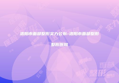 洛阳市面部整形实力公布-洛阳市面部整形整形医院