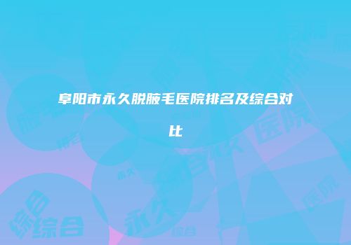 阜阳市永久脱腋毛医院排名及综合对比