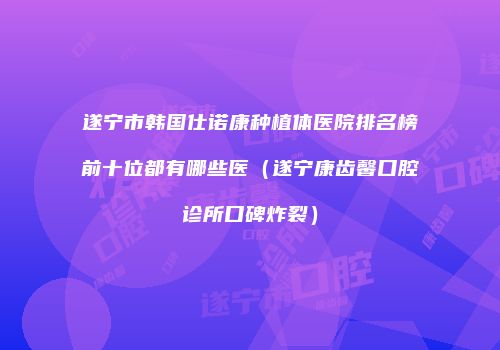 遂宁市韩国仕诺康种植体医院排名榜前十位都有哪些医（遂宁康齿馨口腔诊所口碑炸裂）