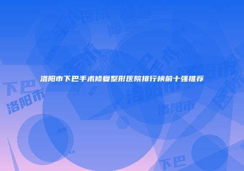 洛阳市下巴手术修复整形医院排行榜前十强推荐