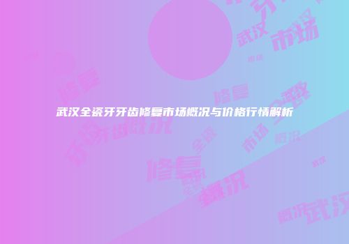 武汉全瓷牙牙齿修复市场概况与价格行情解析