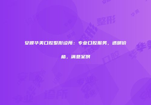 安顺华美口腔整形诊所：专业口腔服务，透明价格，满意案例