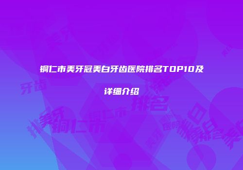 铜仁市美牙冠美白牙齿医院排名TOP10及详细介绍