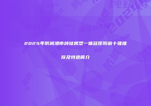 2025年防城港市纯钛烤塑一体冠医院前十强推荐及特色简介