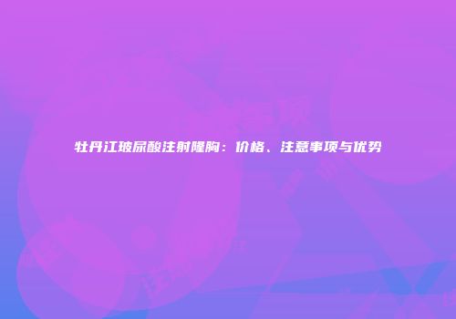 牡丹江玻尿酸注射隆胸：价格、注意事项与优势