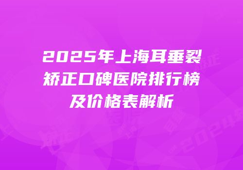 2025年上海耳垂裂矫正口碑医院排行榜及价格表解析