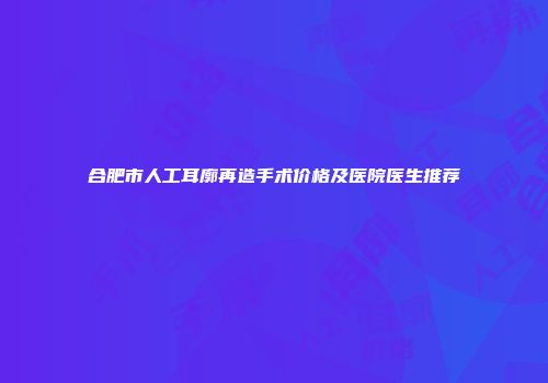 合肥市人工耳廓再造手术价格及医院医生推荐