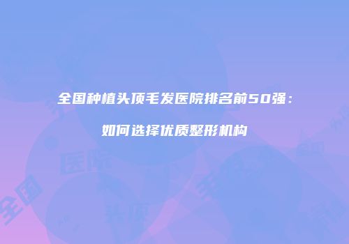 全国种植头顶毛发医院排名前50强：如何选择优质整形机构