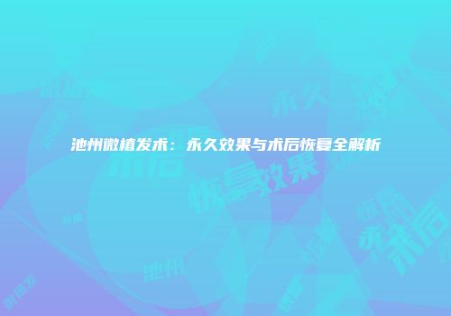 池州微植发术：永久效果与术后恢复全解析
