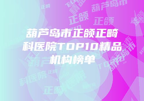葫芦岛市正颌正畸科医院TOP10精品机构榜单