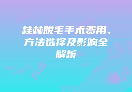 桂林脱毛手术费用、方法选择及影响全解析