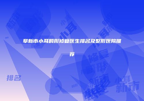 阜新市小耳畸形修复医生排名及整形医院推荐