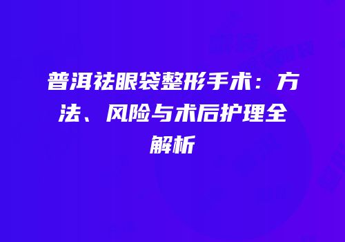 普洱祛眼袋整形手术：方法、风险与术后护理全解析