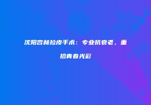 沈阳杏林拉皮手术：专业抗衰老，重拾青春光彩