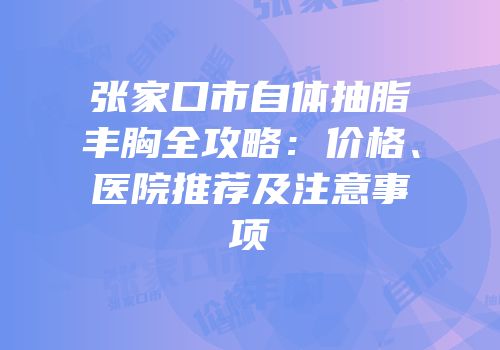 张家口市自体抽脂丰胸全攻略：价格、医院推荐及注意事项