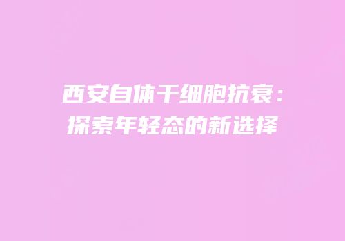 西安自体干细胞抗衰：探索年轻态的新选择