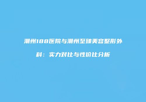 潮州188医院与潮州至臻美容整形外科：实力对比与性价比分析