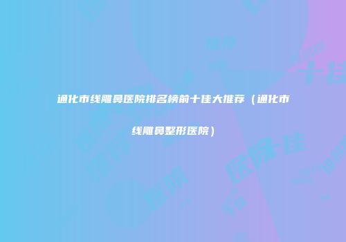 通化市线雕鼻医院排名榜前十佳大推荐（通化市线雕鼻整形医院）