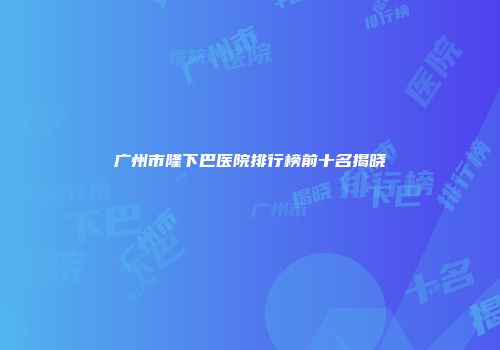 广州市隆下巴医院排行榜前十名揭晓