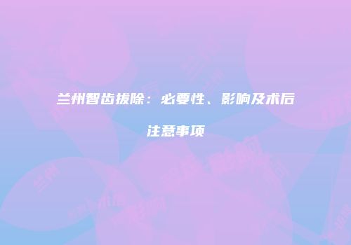 兰州智齿拔除：必要性、影响及术后注意事项
