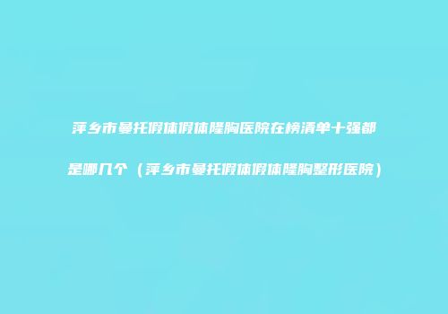 萍乡市曼托假体假体隆胸医院在榜清单十强都是哪几个（萍乡市曼托假体假体隆胸整形医院）