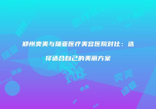 郑州奕美与瑞亚医疗美容医院对比：选择适合自己的美丽方案