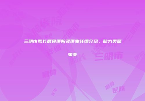 三明市脸长磨骨医院及医生详细介绍，助力美丽蜕变