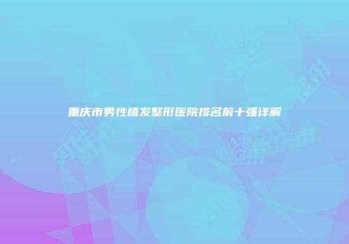重庆市男性植发整形医院排名前十强详解