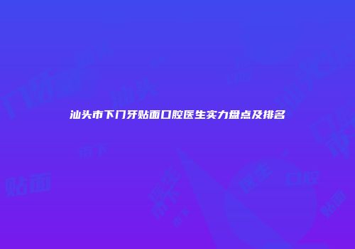 汕头市下门牙贴面口腔医生实力盘点及排名