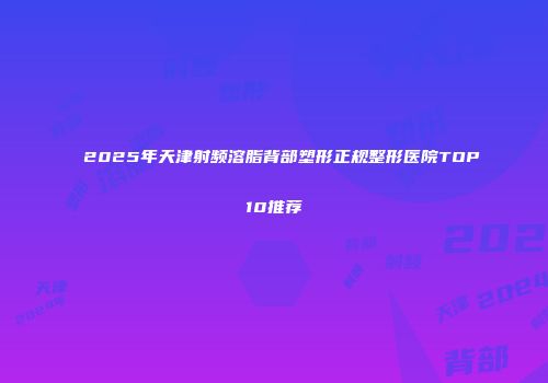 2025年天津射频溶脂背部塑形正规整形医院TOP10推荐