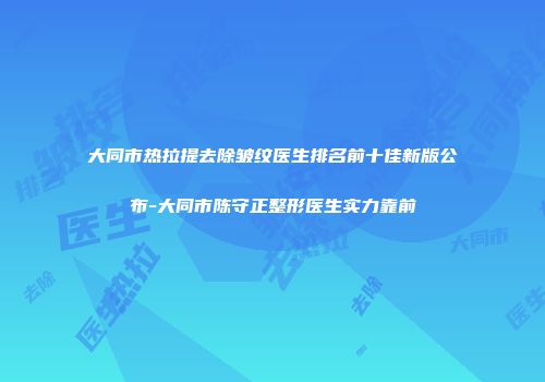 大同市热拉提去除皱纹医生排名前十佳新版公布-大同市陈守正整形医生实力靠前