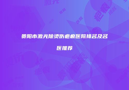 贵阳市激光除烫伤疤痕医院排名及名医推荐