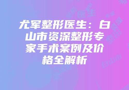 尤军整形医生：白山市资深整形专家手术案例及价格全解析