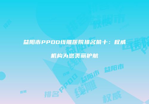 益阳市PPDO线雕医院排名前十：权威机构为您美丽护航