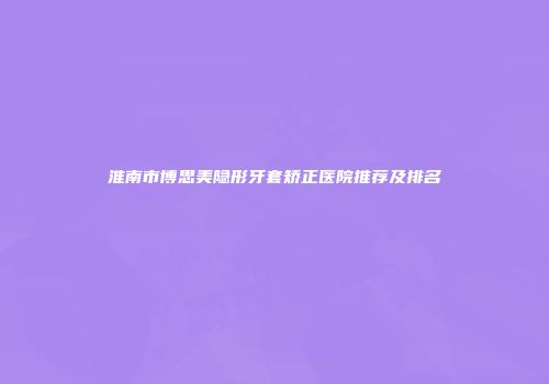淮南市博思美隐形牙套矫正医院推荐及排名