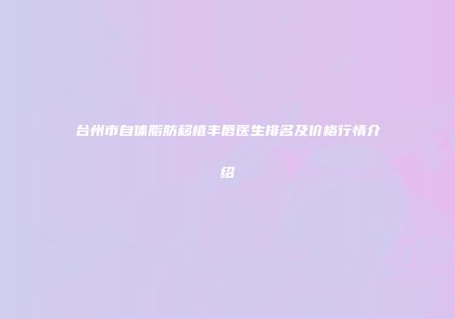 台州市自体脂肪移植丰唇医生排名及价格行情介绍