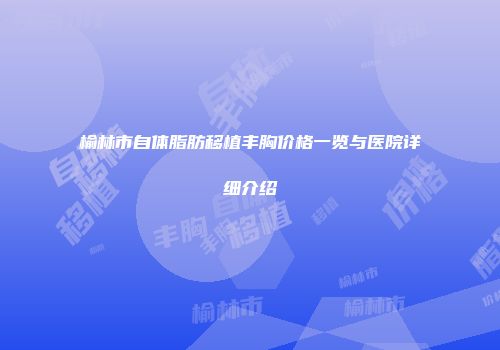 榆林市自体脂肪移植丰胸价格一览与医院详细介绍