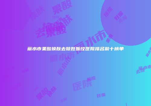 丽水市果酸换肤去除妊娠纹医院排名前十榜单