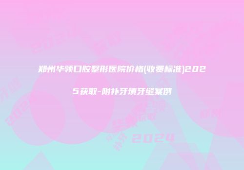 郑州华领口腔整形医院价格(收费标准)2025获取-附补牙填牙缝案例