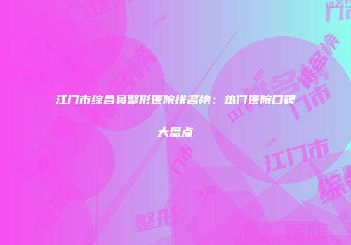 江门市综合鼻整形医院排名榜：热门医院口碑大盘点