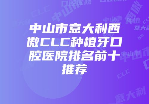 中山市意大利西傲CLC种植牙口腔医院排名前十推荐