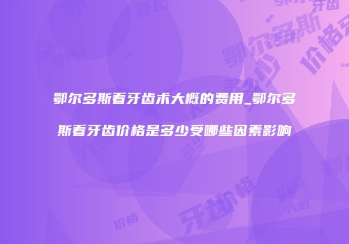 鄂尔多斯看牙齿术大概的费用_鄂尔多斯看牙齿价格是多少受哪些因素影响