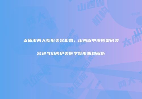 太原市两大整形美容机构：山西省中医院整形美容科与山西伊美医学整形机构解析