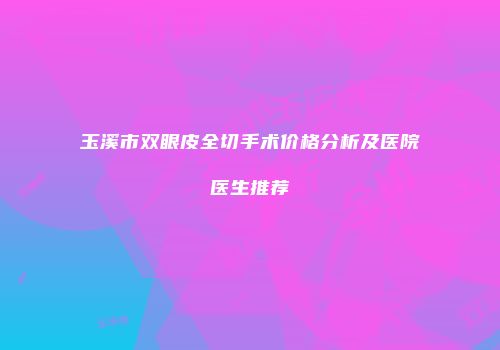 玉溪市双眼皮全切手术价格分析及医院医生推荐