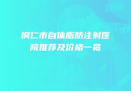 铜仁市自体脂肪注射医院推荐及价格一览