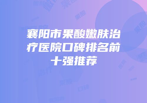 襄阳市果酸嫩肤治疗医院口碑排名前十强推荐