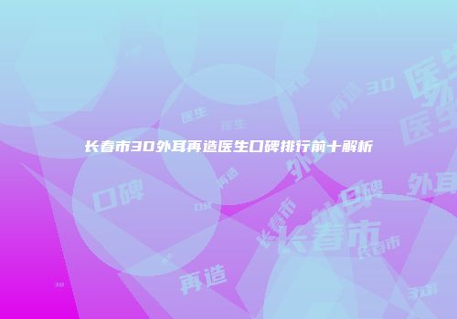 长春市3D外耳再造医生口碑排行前十解析