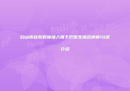 白山市硅胶假体植入隆下巴医生排名榜前10名介绍